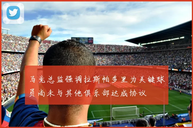 马竞总监强调拉斯帕多里为关键球员尚未与其他俱乐部达成协议