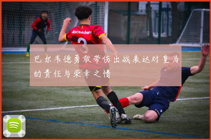 巴尔韦德勇敢带伤出战表达对皇马的责任与荣幸之情