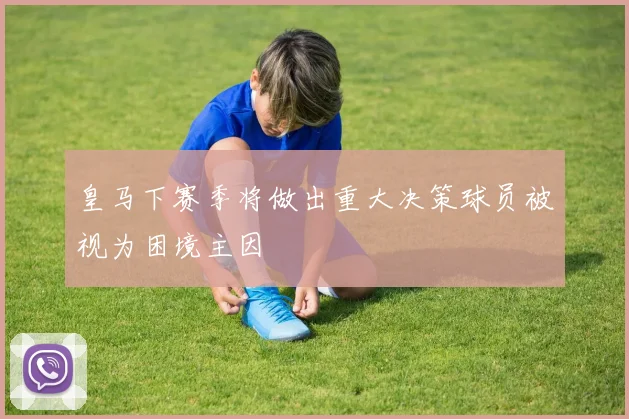 皇马下赛季将做出重大决策球员被视为困境主因