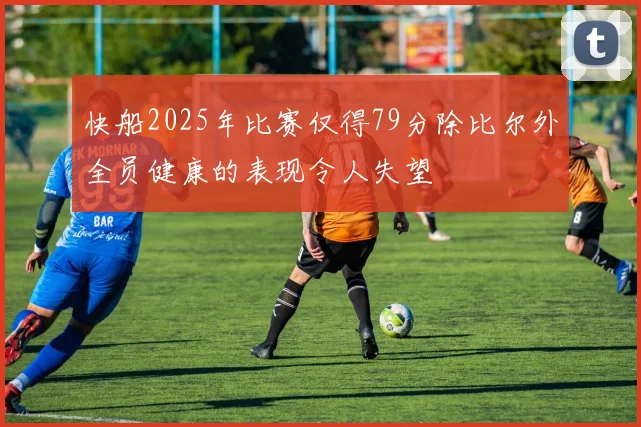 快船2025年比赛仅得79分除比尔外全员健康的表现令人失望