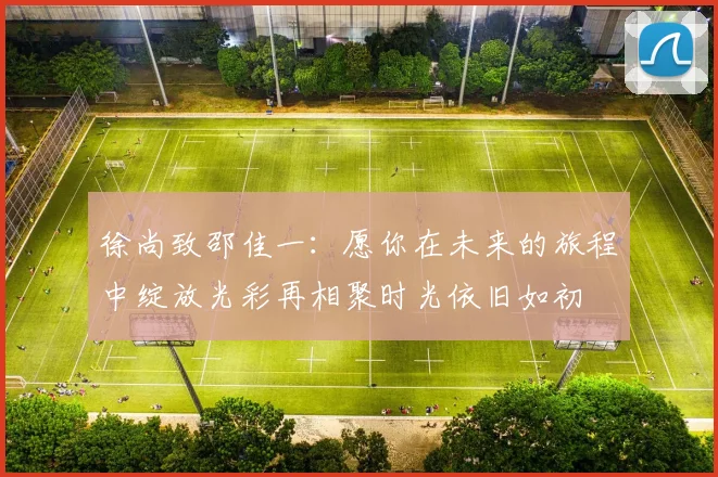 徐尚致邵佳一：愿你在未来的旅程中绽放光彩再相聚时光依旧如初