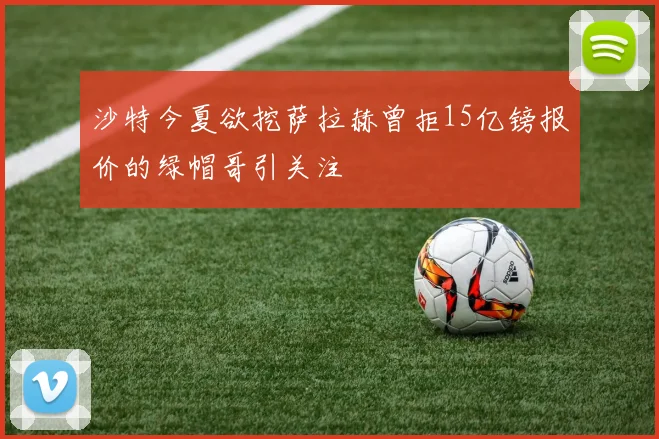 沙特今夏欲挖萨拉赫曾拒15亿镑报价的绿帽哥引关注