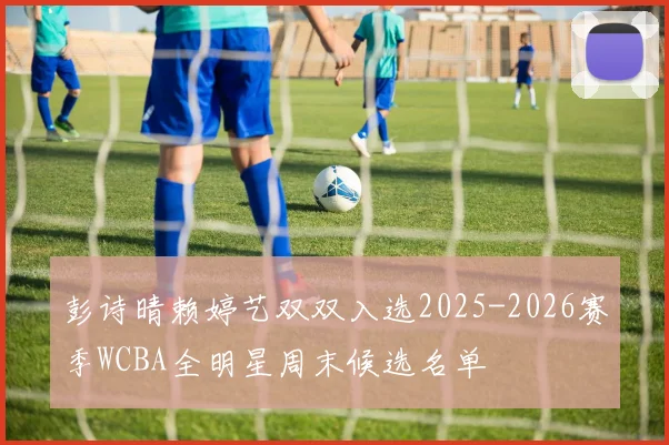 彭诗晴赖婷艺双双入选2025-2026赛季WCBA全明星周末候选名单