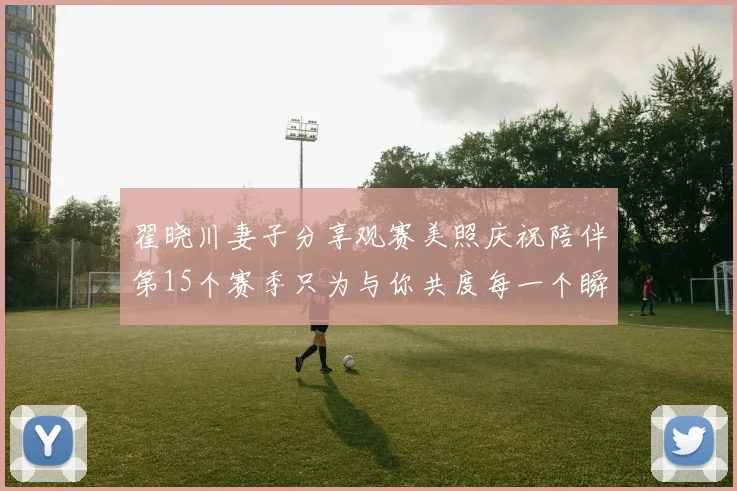 翟晓川妻子分享观赛美照庆祝陪伴第15个赛季只为与你共度每一个瞬间