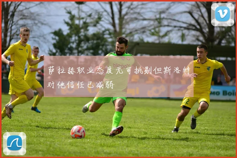 萨拉赫职业态度无可挑剔但斯洛特对他信任已减弱