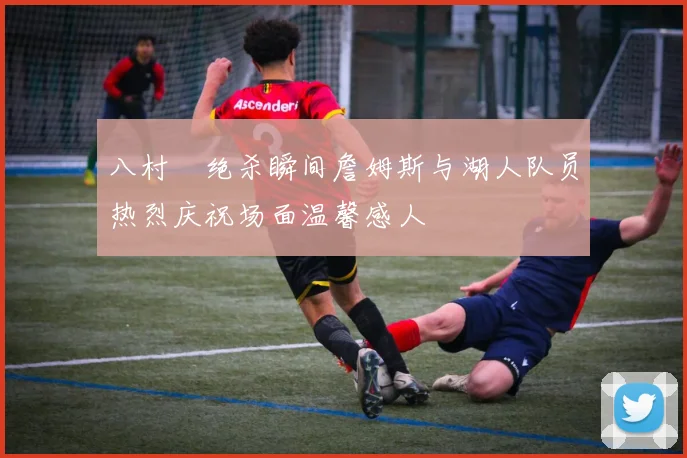 八村塁绝杀瞬间詹姆斯与湖人队员热烈庆祝场面温馨感人