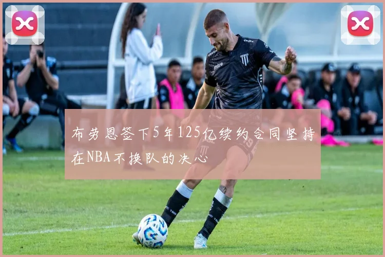 布劳恩签下5年125亿续约合同坚持在NBA不换队的决心