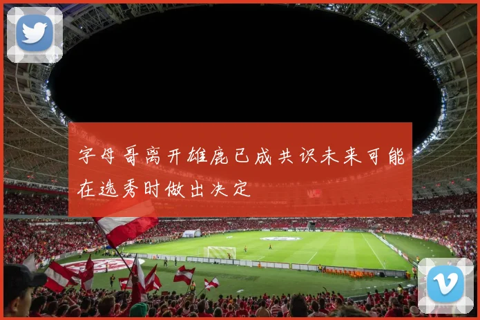 字母哥离开雄鹿已成共识未来可能在选秀时做出决定