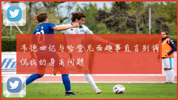韦德回忆与哈登见面趣事直言别调侃我的身高问题