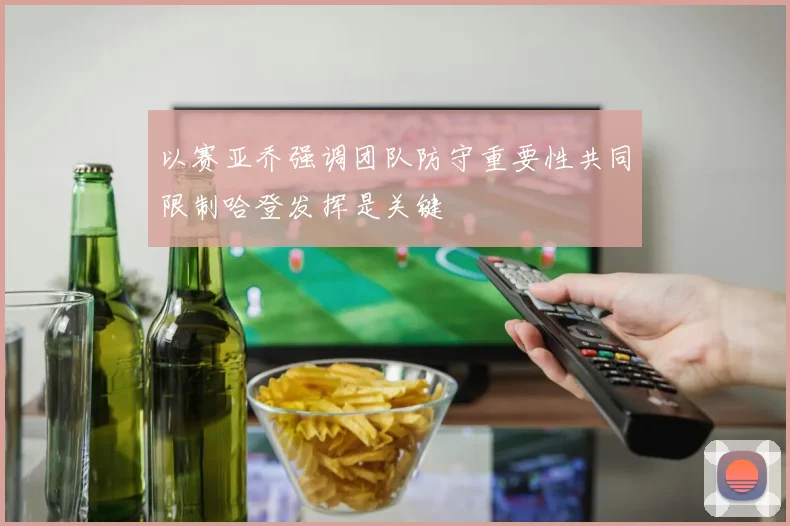 以赛亚乔强调团队防守重要性共同限制哈登发挥是关键