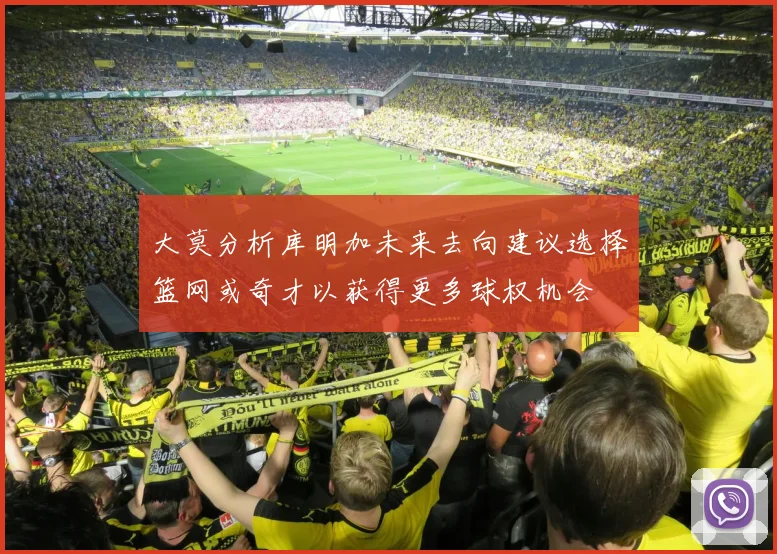 大莫分析库明加未来去向建议选择篮网或奇才以获得更多球权机会