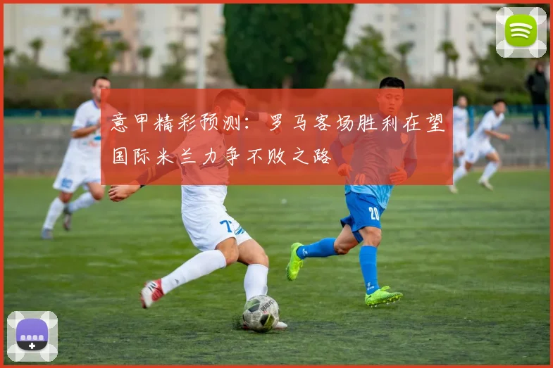 意甲精彩预测：罗马客场胜利在望国际米兰力争不败之路