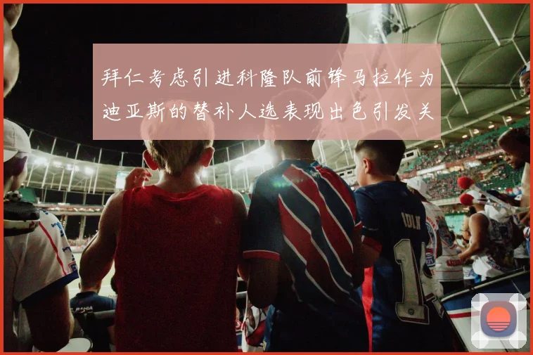 拜仁考虑引进科隆队前锋马拉作为迪亚斯的替补人选表现出色引发关注