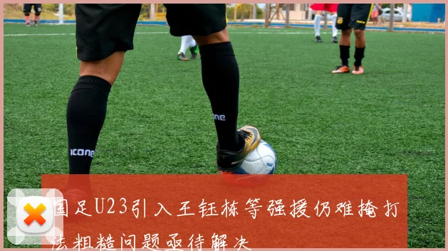 国足U23引入王钰栋等强援仍难掩打法粗糙问题亟待解决