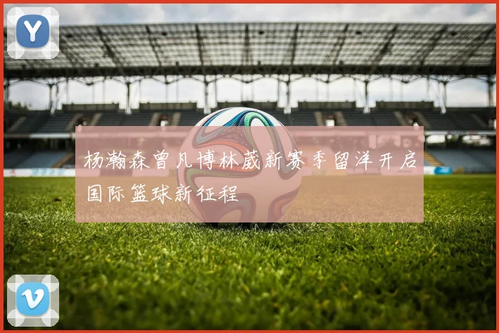 杨瀚森曾凡博林葳新赛季留洋开启国际篮球新征程