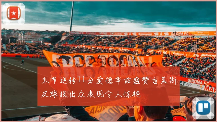 末节逆转11分爱德华兹盛赞吉莱斯皮球技出众表现令人惊艳