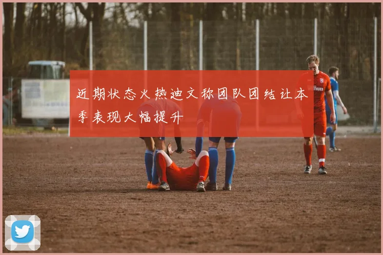 近期状态火热迪文称团队团结让本季表现大幅提升