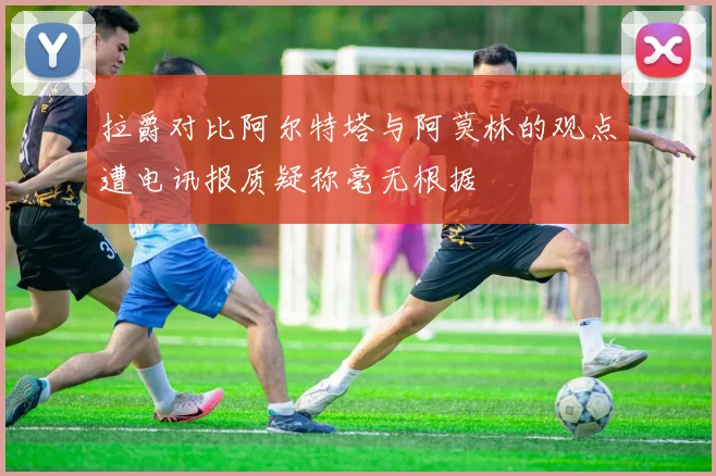 拉爵对比阿尔特塔与阿莫林的观点遭电讯报质疑称毫无根据