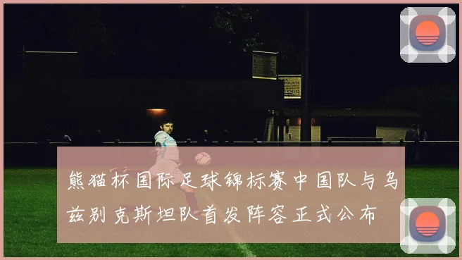 熊猫杯国际足球锦标赛中国队与乌兹别克斯坦队首发阵容正式公布