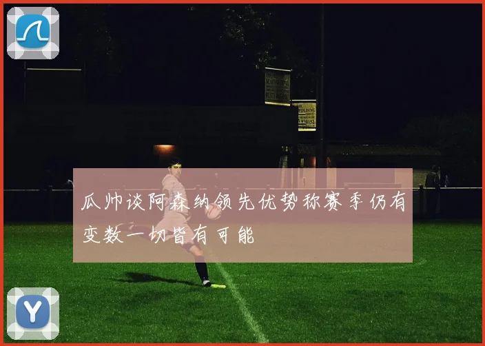 瓜帅谈阿森纳领先优势称赛季仍有变数一切皆有可能