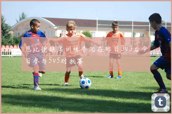 恩比德缺席训练乔治在昨日3v3后今日参与5v5对抗赛