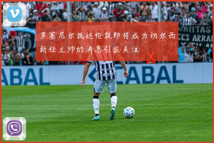 罗塞尼尔抵达伦敦即将成为切尔西新任主帅的消息引发关注