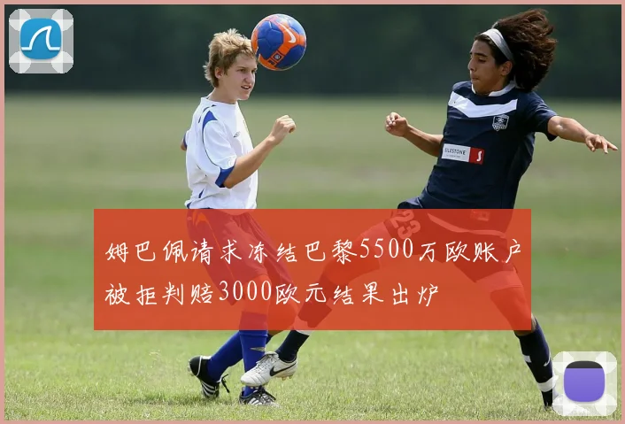 姆巴佩请求冻结巴黎5500万欧账户被拒判赔3000欧元结果出炉
