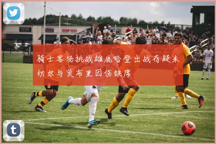 骑士客场挑战雄鹿哈登出战存疑米切尔与莫布里因伤缺席