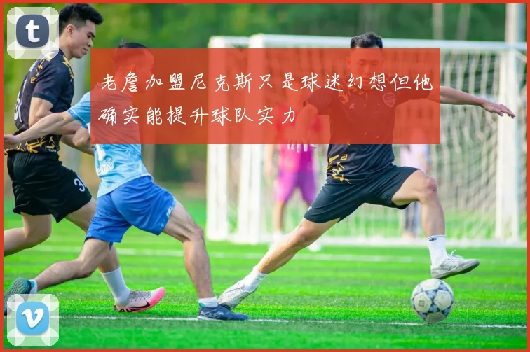 老詹加盟尼克斯只是球迷幻想但他确实能提升球队实力