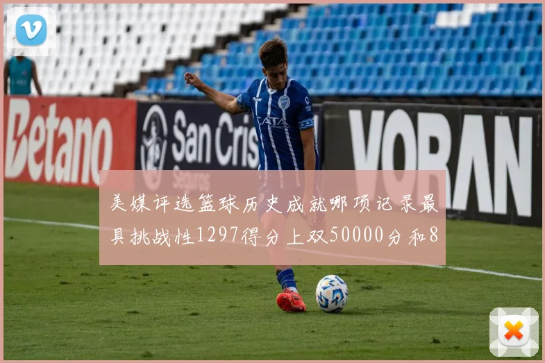 美媒评选篮球历史成就哪项记录最具挑战性1297得分上双50000分和8次总决赛