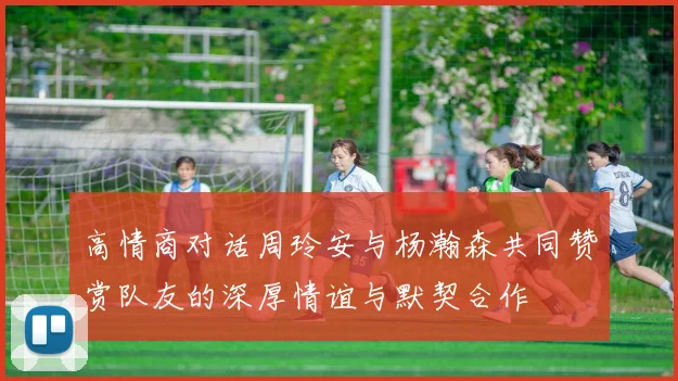 高情商对话周玲安与杨瀚森共同赞赏队友的深厚情谊与默契合作