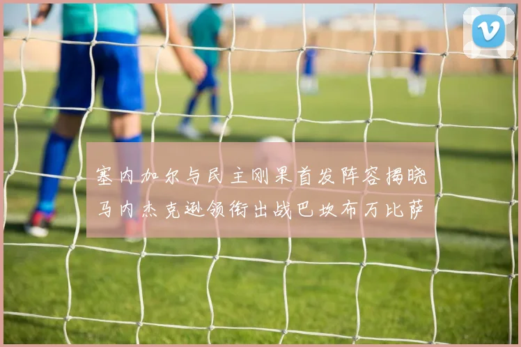 塞内加尔与民主刚果首发阵容揭晓马内杰克逊领衔出战巴坎布万比萨卡同场竞技