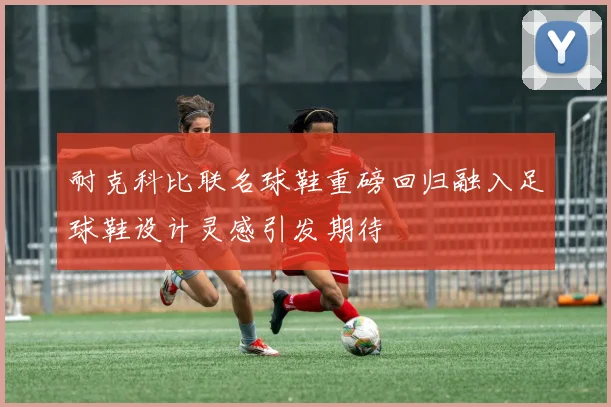 耐克科比联名球鞋重磅回归融入足球鞋设计灵感引发期待