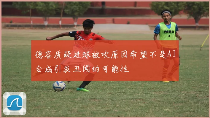 德容质疑进球被吹原因希望不是AI合成引发丑闻的可能性