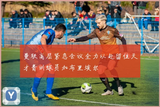 曼联高层紧急会议全力以赴留住天才青训球员加布里埃尔