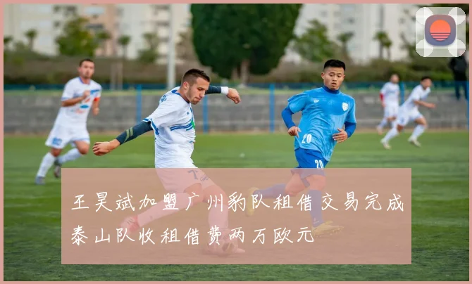 王昊斌加盟广州豹队租借交易完成泰山队收租借费两万欧元