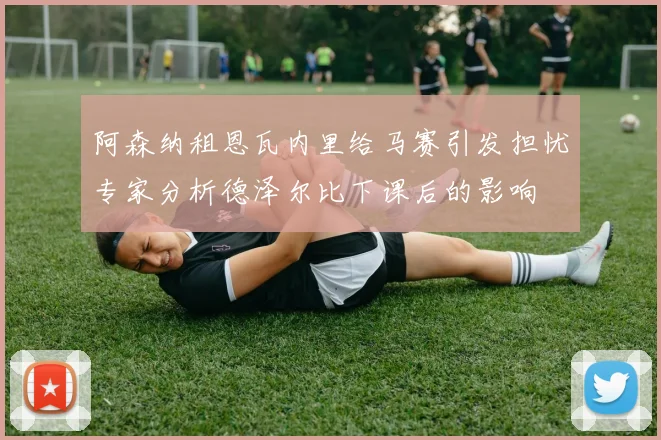 阿森纳租恩瓦内里给马赛引发担忧专家分析德泽尔比下课后的影响