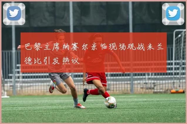 巴黎主席纳赛尔亲临现场观战米兰德比引发热议